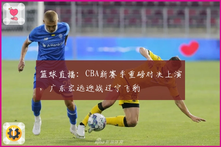 篮球直播：CBA新赛季重磅对决上演，广东宏远迎战辽宁飞豹