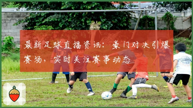 最新足球直播资讯：豪门对决引爆赛场，实时关注赛事动态