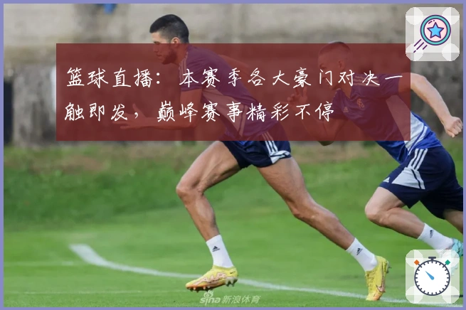 篮球直播：本赛季各大豪门对决一触即发，巅峰赛事精彩不停