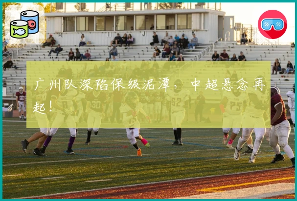 广州队深陷保级泥潭，中超悬念再起！