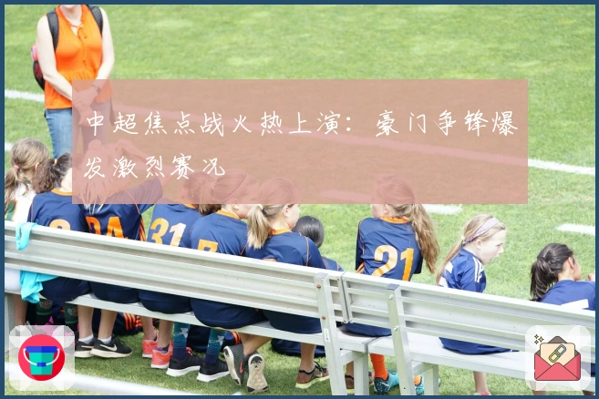 中超焦点战火热上演：豪门争锋爆发激烈赛况