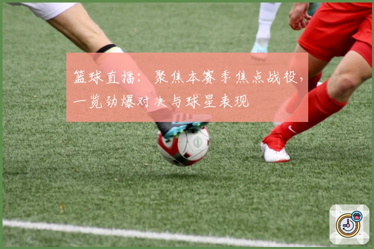 篮球直播：聚焦本赛季焦点战役，一览劲爆对决与球星表现