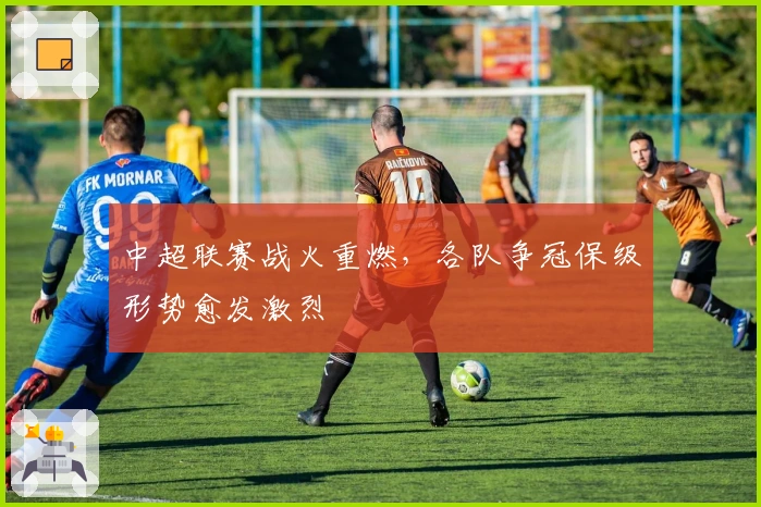 中超联赛战火重燃，各队争冠保级形势愈发激烈