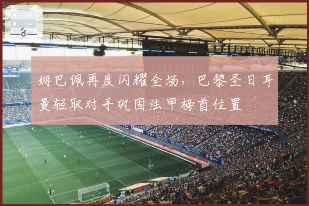 姆巴佩再度闪耀全场，巴黎圣日耳曼轻取对手巩固法甲榜首位置