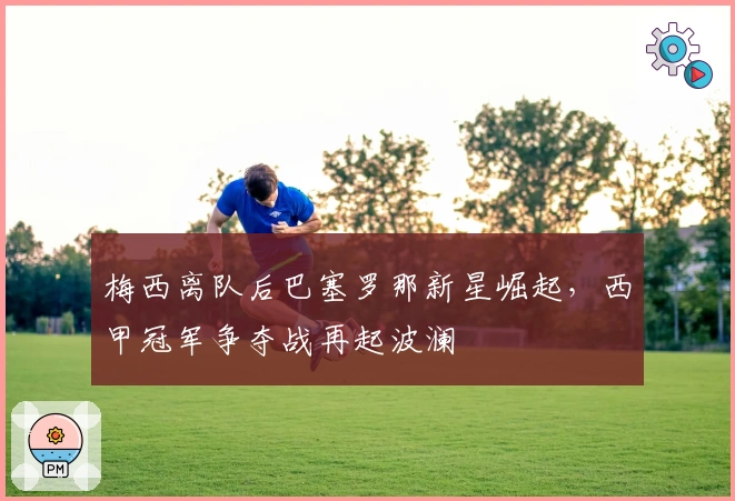 梅西离队后巴塞罗那新星崛起，西甲冠军争夺战再起波澜