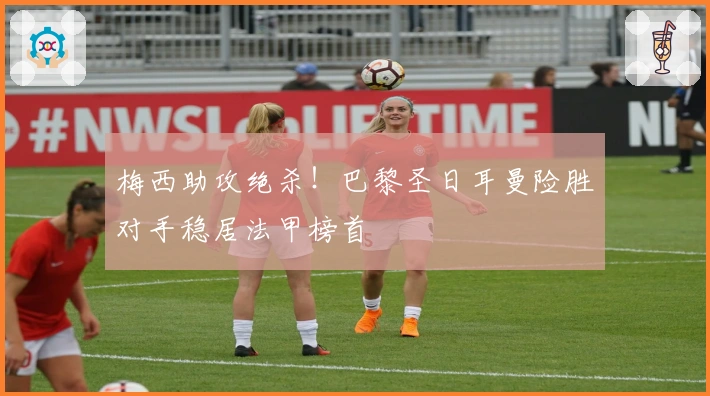 梅西助攻绝杀！巴黎圣日耳曼险胜对手稳居法甲榜首