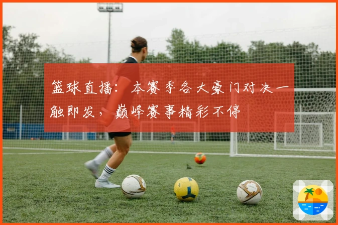 篮球直播:本赛季各大豪门对决一触即发,巅峰赛事精彩不停